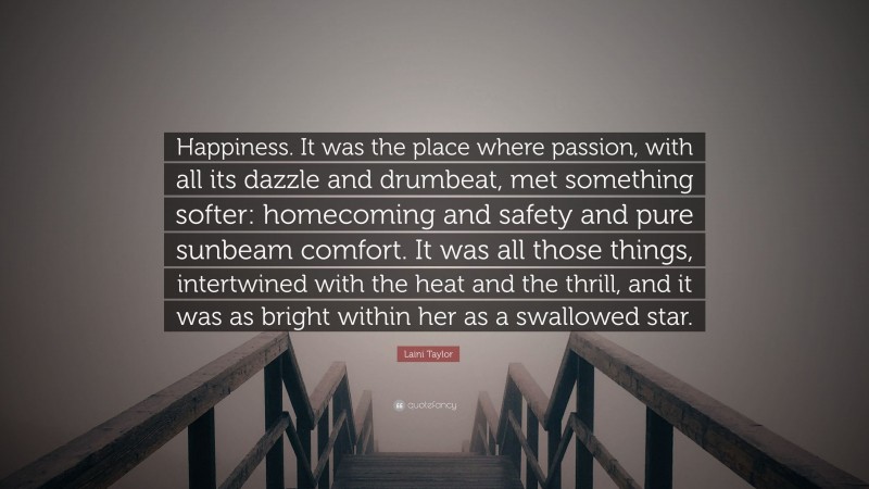 Laini Taylor Quote: “Happiness. It was the place where passion, with all its dazzle and drumbeat, met something softer: homecoming and safety and pure sunbeam comfort. It was all those things, intertwined with the heat and the thrill, and it was as bright within her as a swallowed star.”