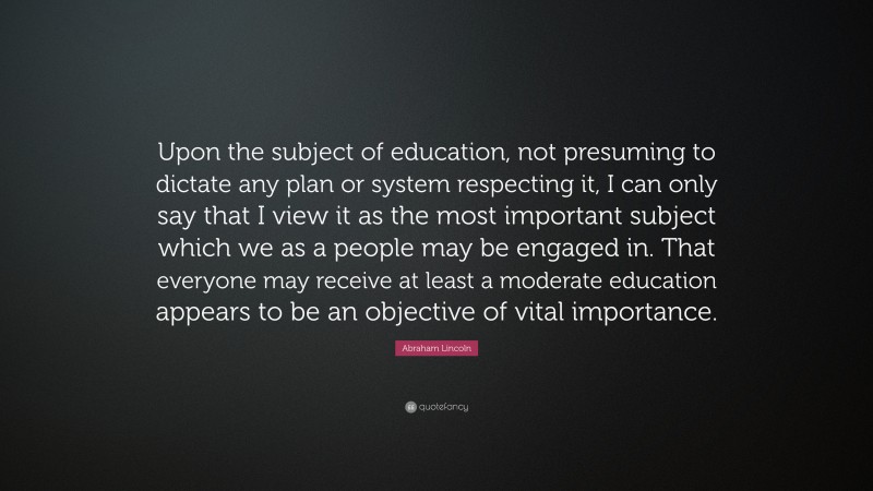 Abraham Lincoln Quote: “Upon the subject of education, not presuming to dictate any plan or system respecting it, I can only say that I view it as the most important subject which we as a people may be engaged in. That everyone may receive at least a moderate education appears to be an objective of vital importance.”
