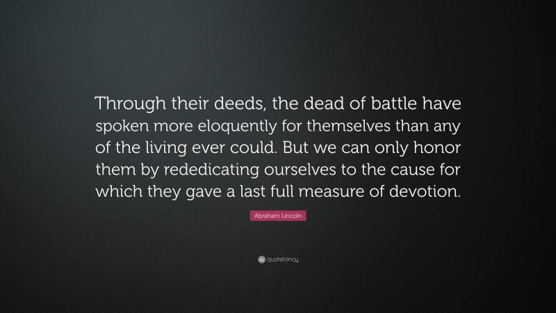 Abraham Lincoln Quote: “Through their deeds, the dead of battle have spoken more eloquently for themselves than any of the living ever could. But we can only honor them by rededicating ourselves to the cause for which they gave a last full measure of devotion.”