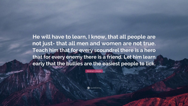 Abraham Lincoln Quote: “He will have to learn, I know, that all people are not just- that all men and women are not true. Teach him that for every scoundrel there is a hero that for every enemy there is a friend. Let him learn early that the bullies are the easiest people to lick.”