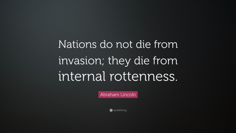 Abraham Lincoln Quote: “Nations do not die from invasion; they die from internal rottenness.”