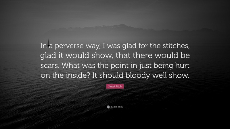 Janet Fitch Quote: “In a perverse way, I was glad for the stitches, glad it would show, that there would be scars. What was the point in just being hurt on the inside? It should bloody well show.”