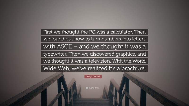 Douglas Adams Quote: “First we thought the PC was a calculator. Then we found out how to turn numbers into letters with ASCII – and we thought it was a typewriter. Then we discovered graphics, and we thought it was a television. With the World Wide Web, we’ve realized it’s a brochure.”
