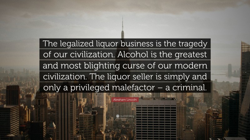 Abraham Lincoln Quote: “The legalized liquor business is the tragedy of our civilization. Alcohol is the greatest and most blighting curse of our modern civilization. The liquor seller is simply and only a privileged malefactor – a criminal.”