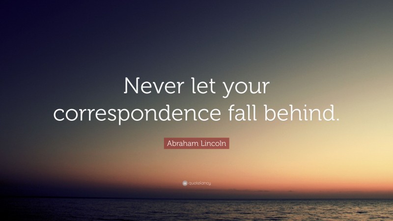 Abraham Lincoln Quote: “Never let your correspondence fall behind.”