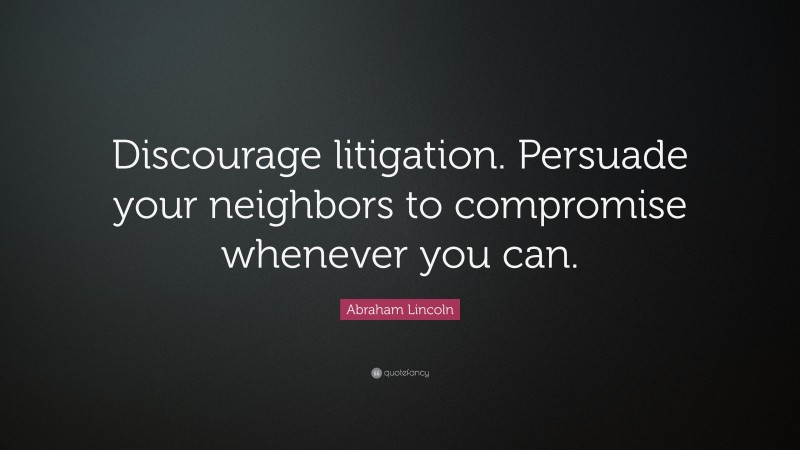 Abraham Lincoln Quote: “Discourage litigation. Persuade your neighbors to compromise whenever you can.”