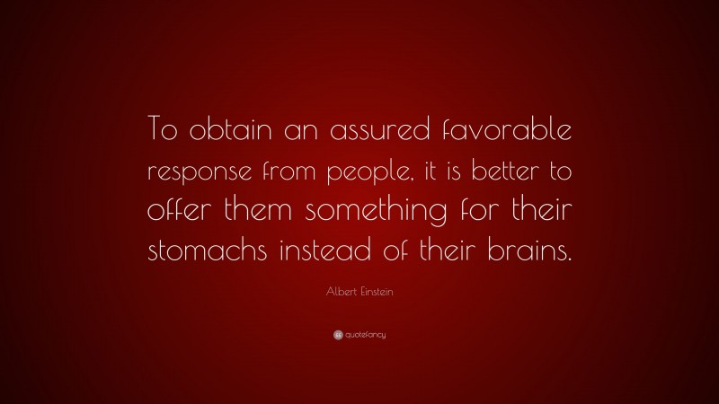 Albert Einstein Quote: “To obtain an assured favorable response from people, it is better to offer them something for their stomachs instead of their brains.”