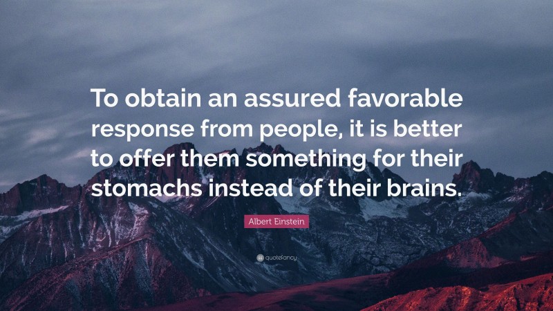 Albert Einstein Quote: “To obtain an assured favorable response from people, it is better to offer them something for their stomachs instead of their brains.”