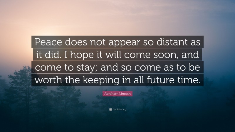 Abraham Lincoln Quote: “Peace does not appear so distant as it did. I hope it will come soon, and come to stay; and so come as to be worth the keeping in all future time.”