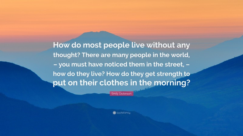 Emily Dickinson Quote: “How do most people live without any thought? There are many people in the world, – you must have noticed them in the street, – how do they live? How do they get strength to put on their clothes in the morning?”