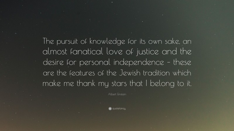 Albert Einstein Quote: “The pursuit of knowledge for its own sake, an almost fanatical love of justice and the desire for personal independence – these are the features of the Jewish tradition which make me thank my stars that I belong to it.”