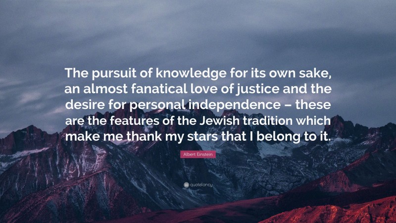 Albert Einstein Quote: “The pursuit of knowledge for its own sake, an almost fanatical love of justice and the desire for personal independence – these are the features of the Jewish tradition which make me thank my stars that I belong to it.”