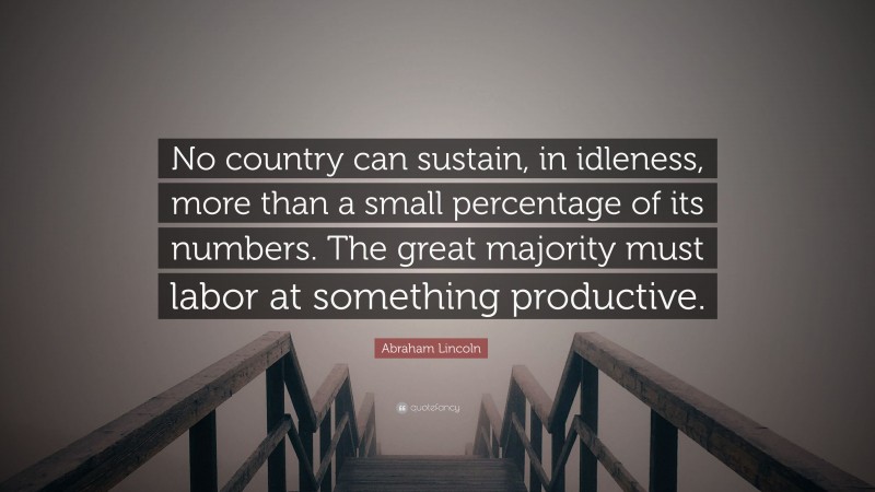Abraham Lincoln Quote: “No country can sustain, in idleness, more than a small percentage of its numbers. The great majority must labor at something productive.”