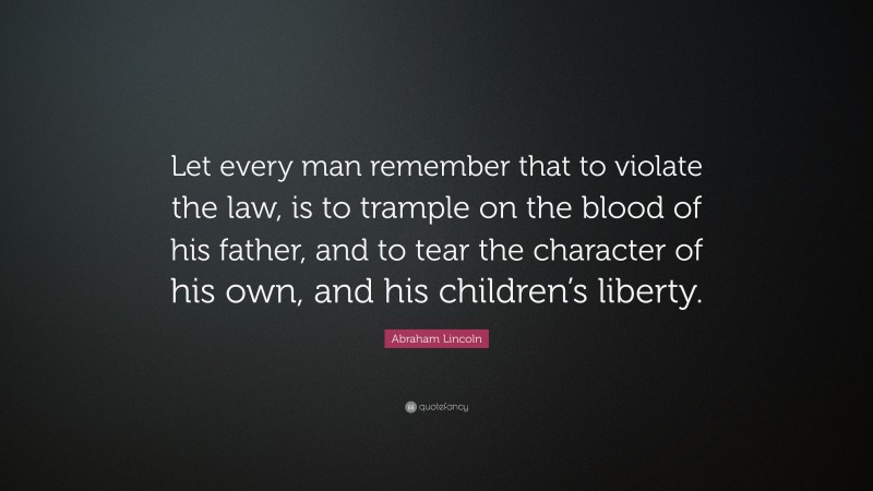 Abraham Lincoln Quote: “Let every man remember that to violate the law, is to trample on the blood of his father, and to tear the character of his own, and his children’s liberty.”