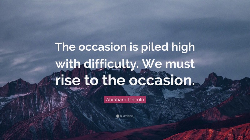 Abraham Lincoln Quote: “The occasion is piled high with difficulty. We must rise to the occasion.”