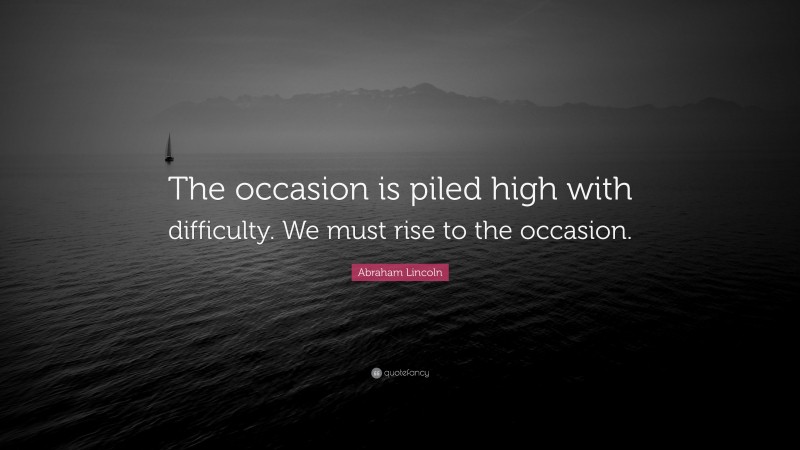Abraham Lincoln Quote: “The occasion is piled high with difficulty. We must rise to the occasion.”