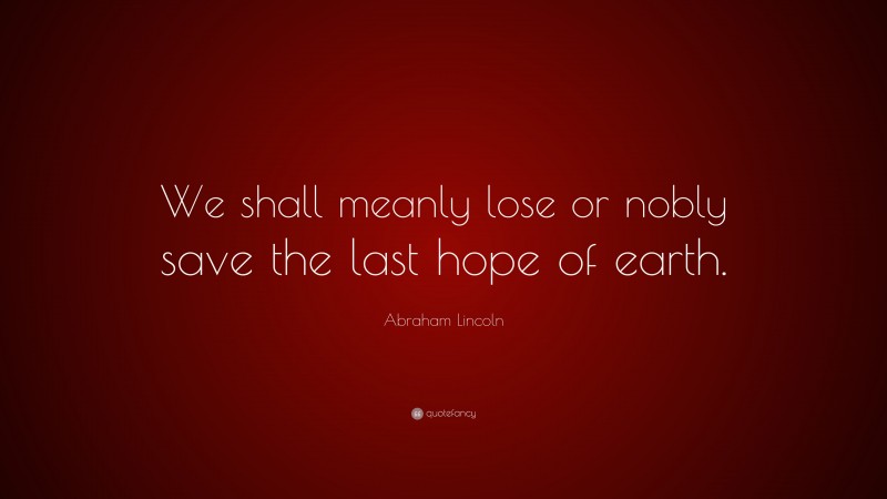 Abraham Lincoln Quote: “We shall meanly lose or nobly save the last hope of earth.”