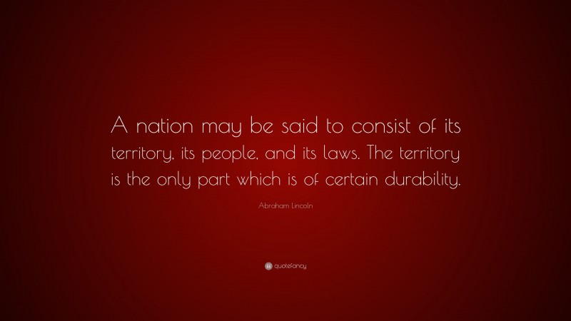 Abraham Lincoln Quote: “A nation may be said to consist of its territory, its people, and its laws. The territory is the only part which is of certain durability.”