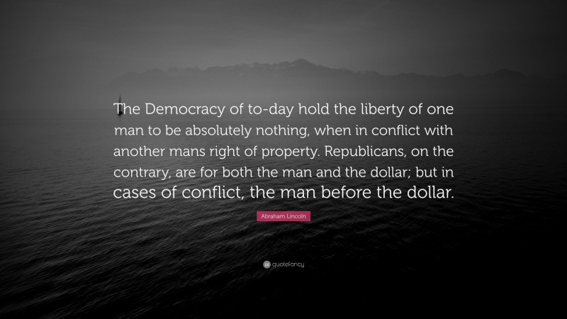 Abraham Lincoln Quote: “The Democracy of to-day hold the liberty of one man to be absolutely nothing, when in conflict with another mans right of property. Republicans, on the contrary, are for both the man and the dollar; but in cases of conflict, the man before the dollar.”