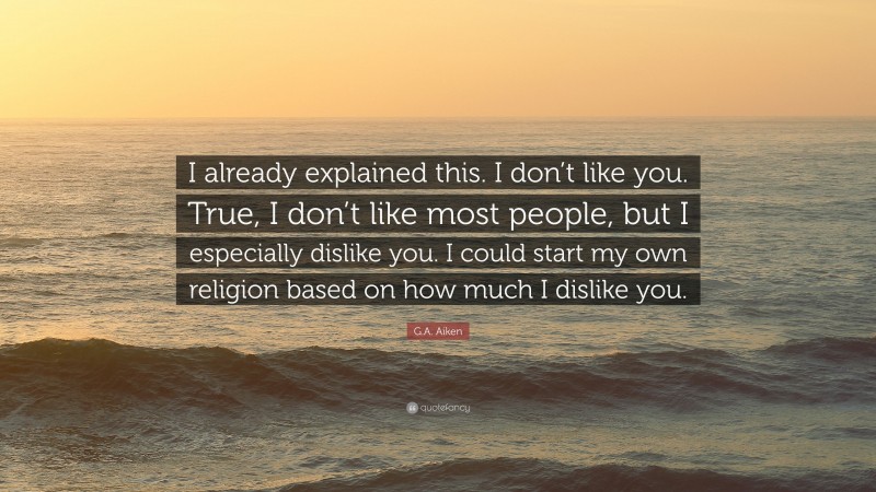 G.A. Aiken Quote: “I already explained this. I don’t like you. True, I don’t like most people, but I especially dislike you. I could start my own religion based on how much I dislike you.”