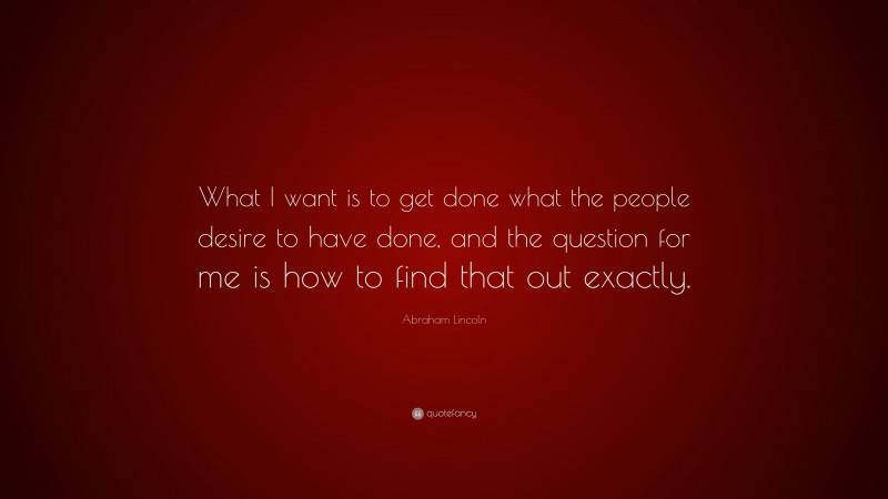 Abraham Lincoln Quote: “What I want is to get done what the people desire to have done, and the question for me is how to find that out exactly.”