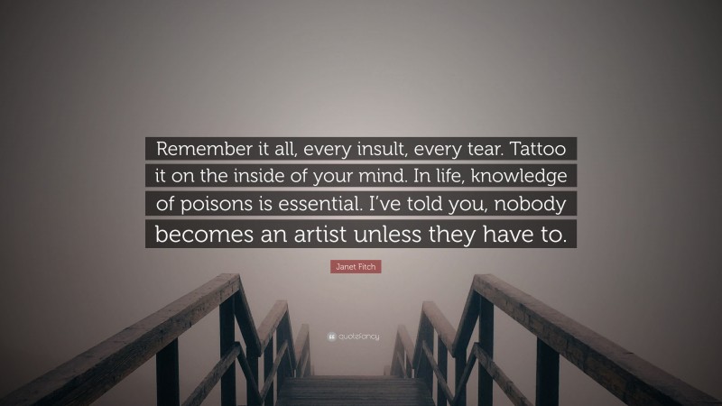 Janet Fitch Quote: “Remember it all, every insult, every tear. Tattoo it on the inside of your mind. In life, knowledge of poisons is essential. I’ve told you, nobody becomes an artist unless they have to.”