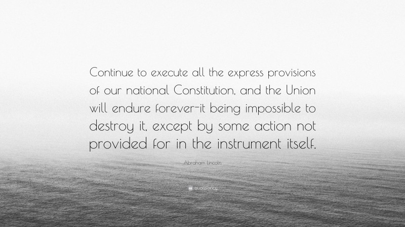 Abraham Lincoln Quote: “Continue to execute all the express provisions of our national Constitution, and the Union will endure forever-it being impossible to destroy it, except by some action not provided for in the instrument itself.”