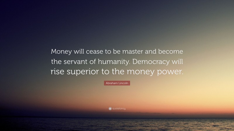 Abraham Lincoln Quote: “Money will cease to be master and become the servant of humanity. Democracy will rise superior to the money power.”