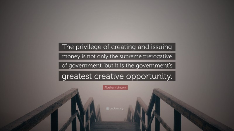 Abraham Lincoln Quote: “The privilege of creating and issuing money is not only the supreme prerogative of government, but it is the government’s greatest creative opportunity.”