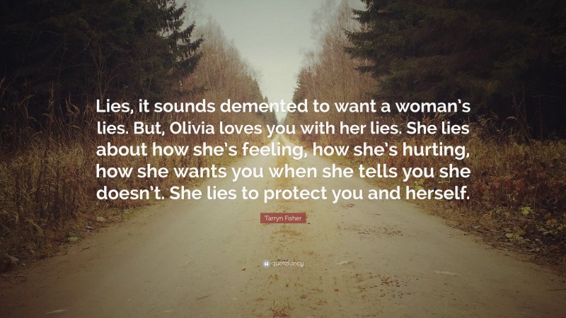 Tarryn Fisher Quote: “Lies, it sounds demented to want a woman’s lies. But, Olivia loves you with her lies. She lies about how she’s feeling, how she’s hurting, how she wants you when she tells you she doesn’t. She lies to protect you and herself.”