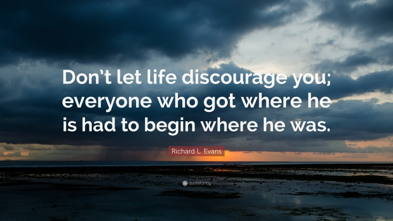 Richard L. Evans Quote: “Don’t let life discourage you; everyone who got where he is had to begin where he was.”