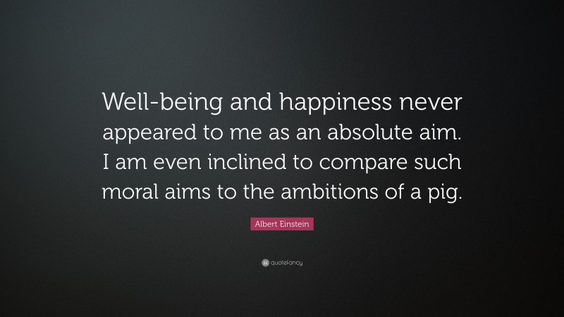 Albert Einstein Quote: “Well-being and happiness never appeared to me as an absolute aim. I am even inclined to compare such moral aims to the ambitions of a pig.”