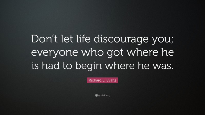 Richard L. Evans Quote: “Don’t let life discourage you; everyone who got where he is had to begin where he was.”