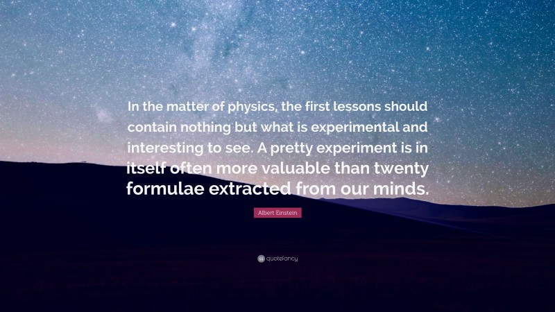 Albert Einstein Quote: “In the matter of physics, the first lessons should contain nothing but what is experimental and interesting to see. A pretty experiment is in itself often more valuable than twenty formulae extracted from our minds.”