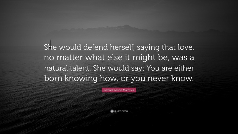 Gabriel Garcí­a Márquez Quote: “She would defend herself, saying that love, no matter what else it might be, was a natural talent. She would say: You are either born knowing how, or you never know.”