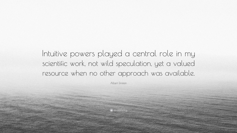 Albert Einstein Quote: “Intuitive powers played a central role in my scientific work, not wild speculation, yet a valued resource when no other approach was available.”