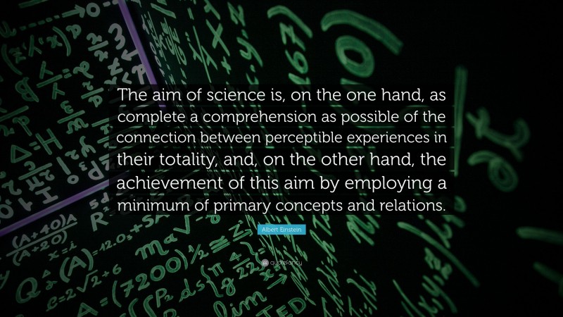 Albert Einstein Quote: “The aim of science is, on the one hand, as complete a comprehension as possible of the connection between perceptible experiences in their totality, and, on the other hand, the achievement of this aim by employing a minimum of primary concepts and relations.”