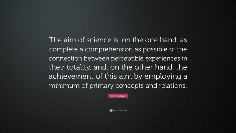Albert Einstein Quote: “The aim of science is, on the one hand, as complete a comprehension as possible of the connection between perceptible experiences in their totality, and, on the other hand, the achievement of this aim by employing a minimum of primary concepts and relations.”
