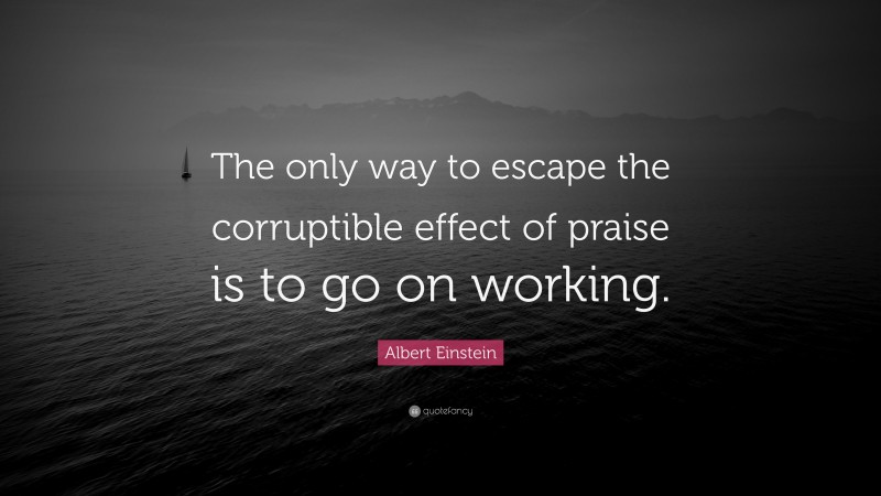 Albert Einstein Quote: “The only way to escape the corruptible effect of praise is to go on working.”