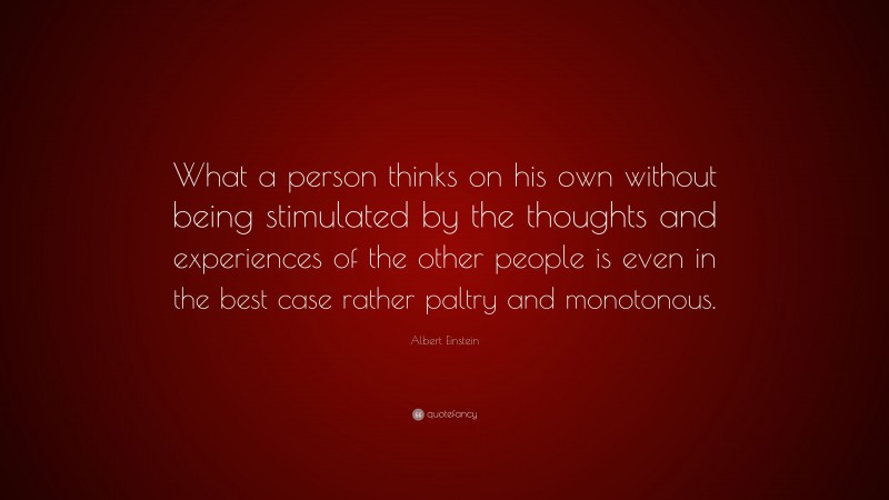 Albert Einstein Quote: “What a person thinks on his own without being stimulated by the thoughts and experiences of the other people is even in the best case rather paltry and monotonous.”