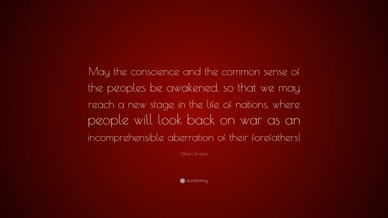 Albert Einstein Quote: “May the conscience and the common sense of the peoples be awakened, so that we may reach a new stage in the life of nations, where people will look back on war as an incomprehensible aberration of their forefathers!”