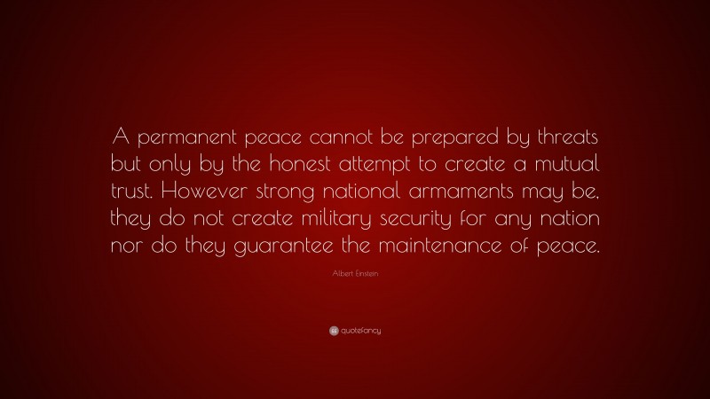 Albert Einstein Quote: “A permanent peace cannot be prepared by threats but only by the honest attempt to create a mutual trust. However strong national armaments may be, they do not create military security for any nation nor do they guarantee the maintenance of peace.”