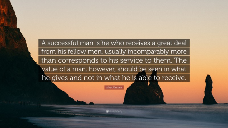 Albert Einstein Quote: “A successful man is he who receives a great deal from his fellow men, usually incomparably more than corresponds to his service to them. The value of a man, however, should be seen in what he gives and not in what he is able to receive.”