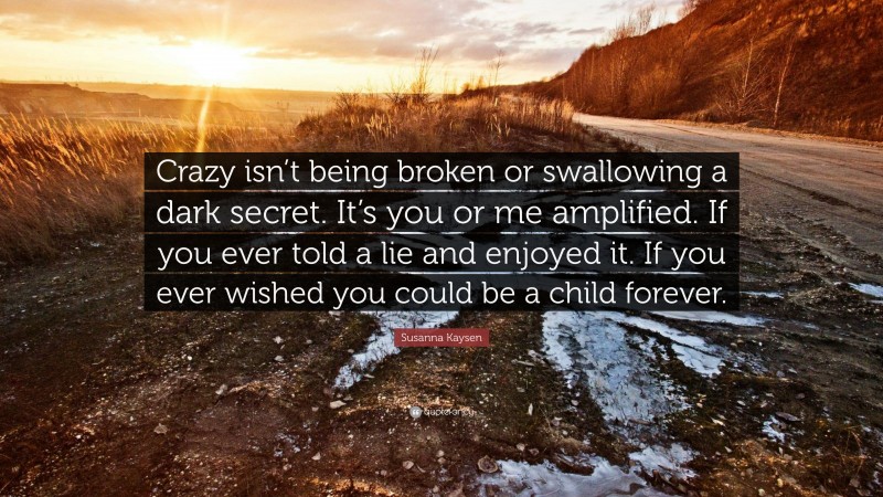 Susanna Kaysen Quote: “Crazy isn’t being broken or swallowing a dark secret. It’s you or me amplified. If you ever told a lie and enjoyed it. If you ever wished you could be a child forever.”