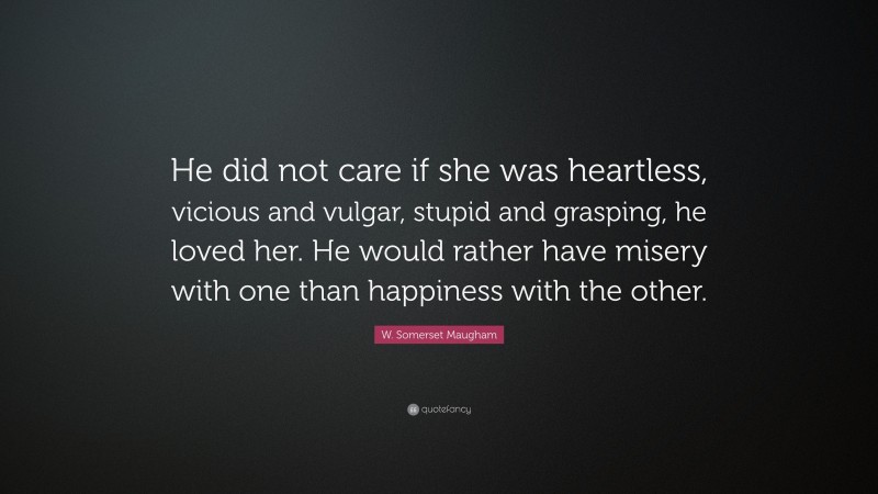 W. Somerset Maugham Quote: “He did not care if she was heartless, vicious and vulgar, stupid and grasping, he loved her. He would rather have misery with one than happiness with the other.”