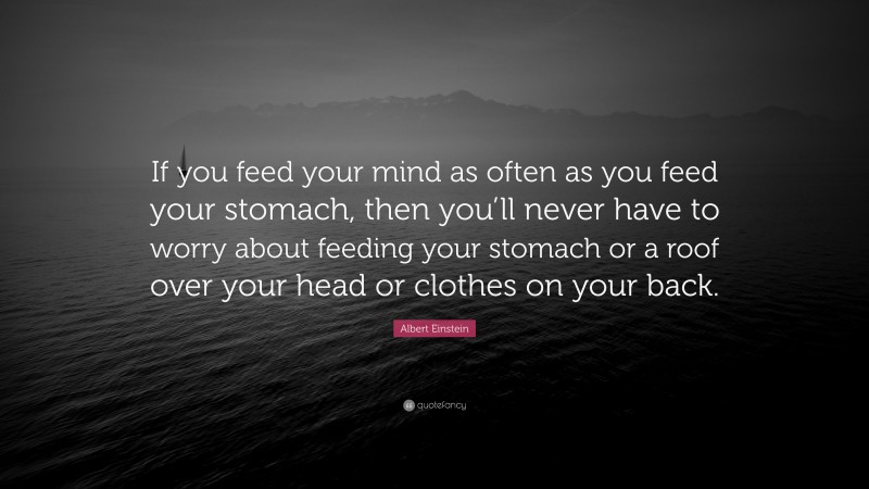 Albert Einstein Quote: “If you feed your mind as often as you feed your stomach, then you’ll never have to worry about feeding your stomach or a roof over your head or clothes on your back.”