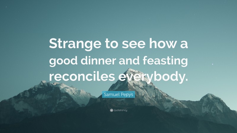 Samuel Pepys Quote: “Strange to see how a good dinner and feasting reconciles everybody.”