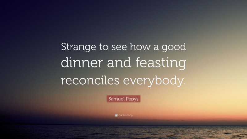Samuel Pepys Quote: “Strange to see how a good dinner and feasting reconciles everybody.”