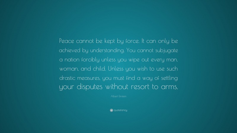 Albert Einstein Quote: “Peace cannot be kept by force. It can only be achieved by understanding. You cannot subjugate a nation forcibly unless you wipe out every man, woman, and child. Unless you wish to use such drastic measures, you must find a way of settling your disputes without resort to arms.”