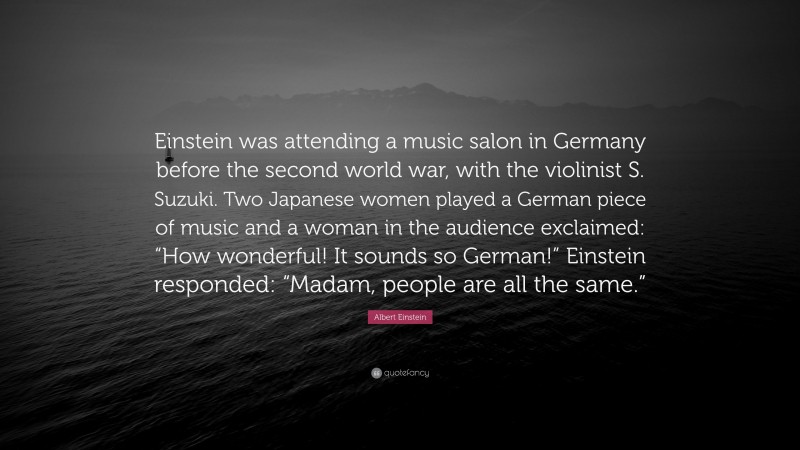 Albert Einstein Quote: “Einstein was attending a music salon in Germany before the second world war, with the violinist S. Suzuki. Two Japanese women played a German piece of music and a woman in the audience exclaimed: “How wonderful! It sounds so German!” Einstein responded: “Madam, people are all the same.””